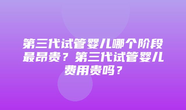 第三代试管婴儿哪个阶段最昂贵？第三代试管婴儿费用贵吗？