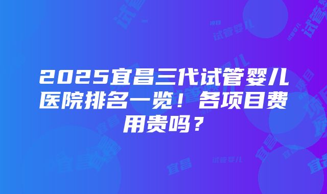 2025宜昌三代试管婴儿医院排名一览！各项目费用贵吗？