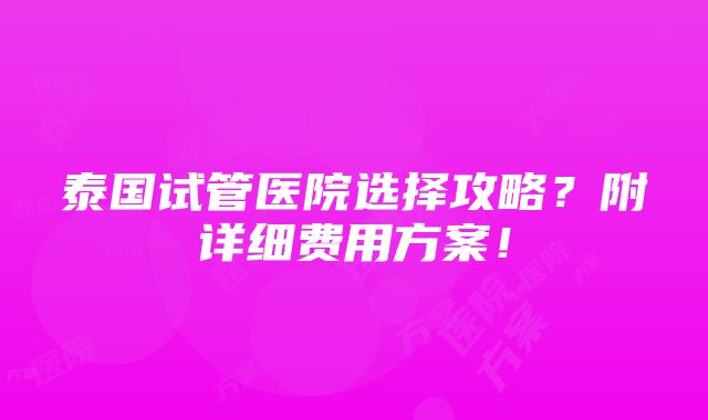 泰国试管医院选择攻略？附详细费用方案！