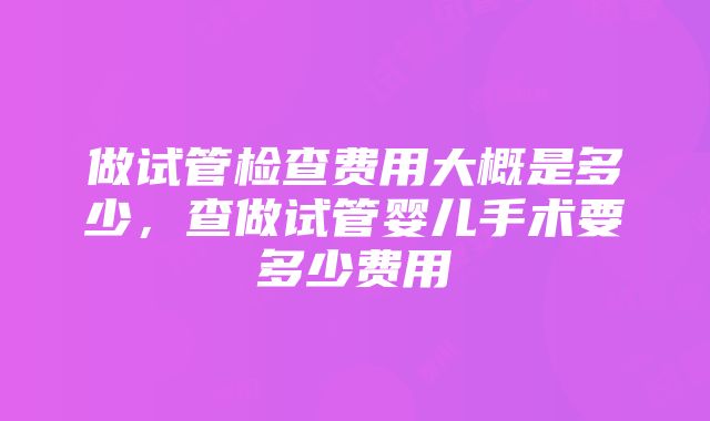 做试管检查费用大概是多少，查做试管婴儿手术要多少费用