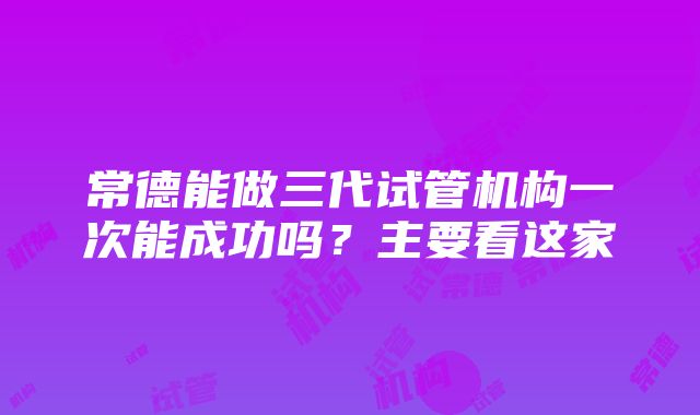 常德能做三代试管机构一次能成功吗？主要看这家