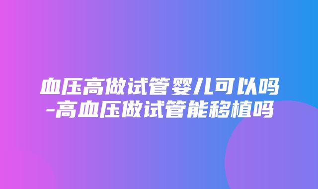 血压高做试管婴儿可以吗-高血压做试管能移植吗