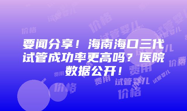 要闻分享！海南海口三代试管成功率更高吗？医院数据公开！