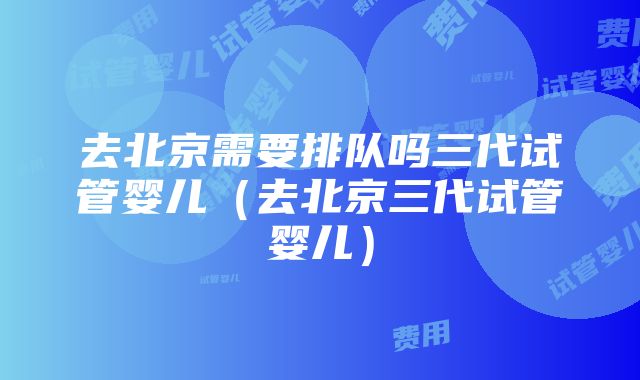 去北京需要排队吗三代试管婴儿（去北京三代试管婴儿）