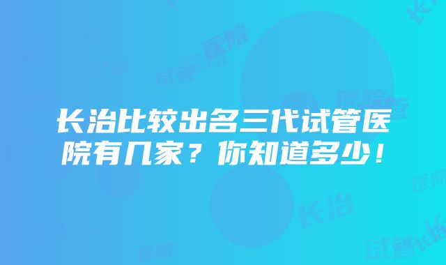 长治比较出名三代试管医院有几家？你知道多少！