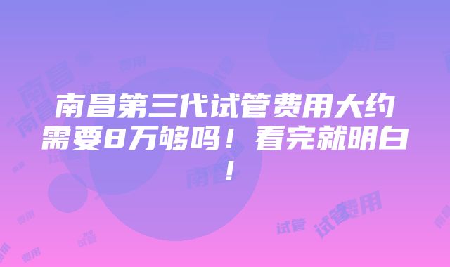 南昌第三代试管费用大约需要8万够吗！看完就明白！