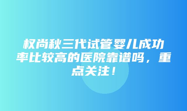 权尚秋三代试管婴儿成功率比较高的医院靠谱吗，重点关注！