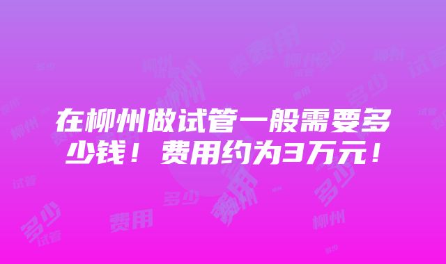 在柳州做试管一般需要多少钱！费用约为3万元！