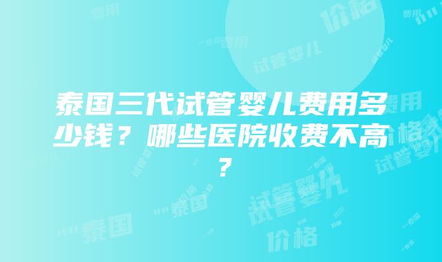 泰国三代试管婴儿费用多少钱？哪些医院收费不高？