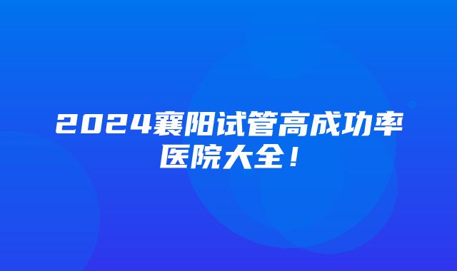 2024襄阳试管高成功率医院大全！