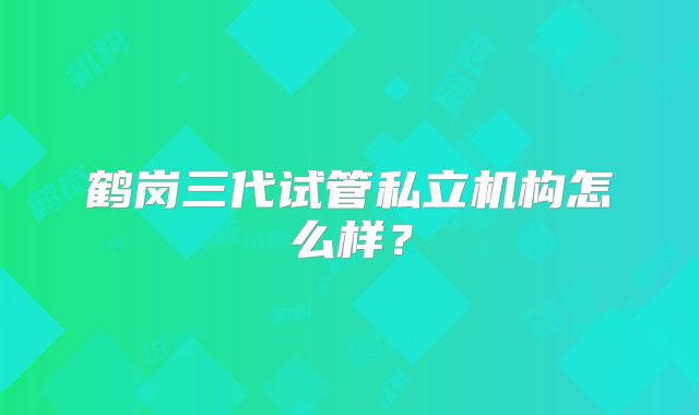 鹤岗三代试管私立机构怎么样？