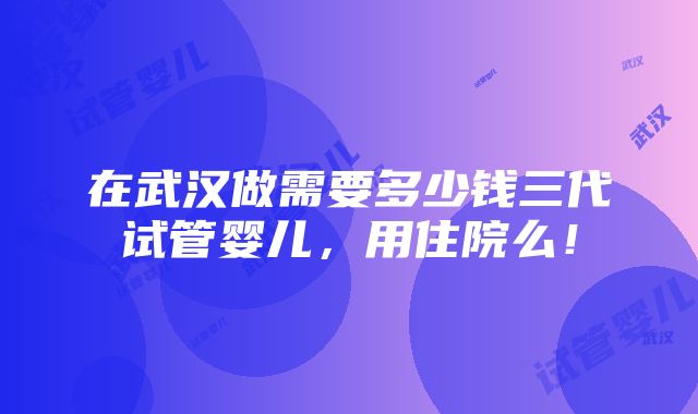 在武汉做需要多少钱三代试管婴儿，用住院么！