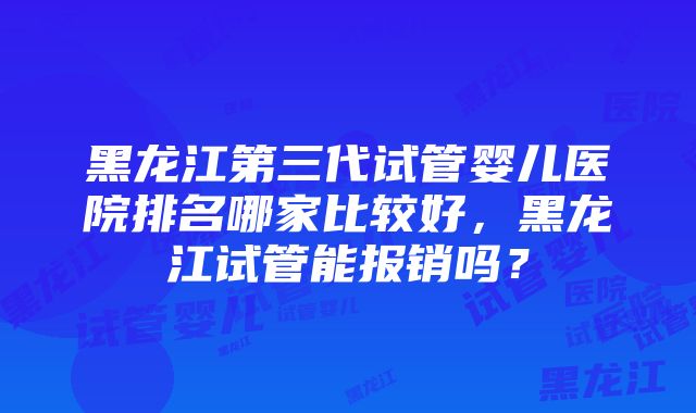 黑龙江第三代试管婴儿医院排名哪家比较好，黑龙江试管能报销吗？