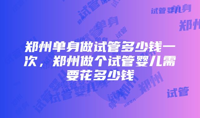 郑州单身做试管多少钱一次，郑州做个试管婴儿需要花多少钱