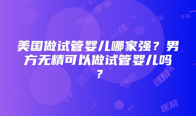 美国做试管婴儿哪家强？男方无精可以做试管婴儿吗？