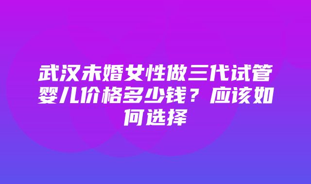 武汉未婚女性做三代试管婴儿价格多少钱？应该如何选择