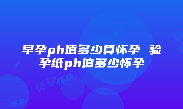 早孕ph值多少算怀孕 验孕纸ph值多少怀孕