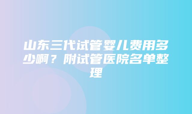 山东三代试管婴儿费用多少啊？附试管医院名单整理