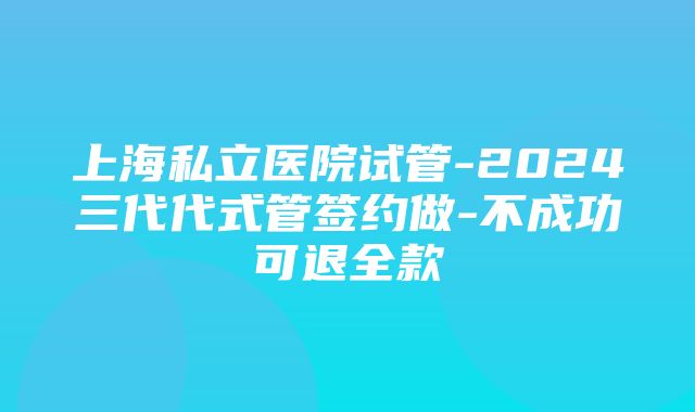 上海私立医院试管-2024三代代式管签约做-不成功可退全款