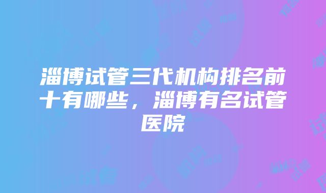 淄博试管三代机构排名前十有哪些，淄博有名试管医院