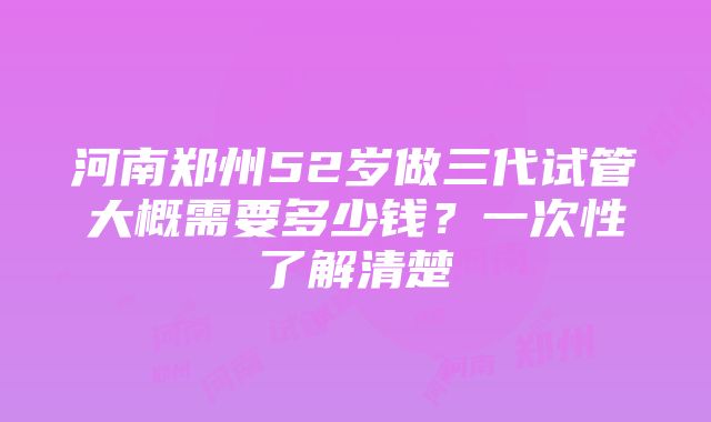 河南郑州52岁做三代试管大概需要多少钱？一次性了解清楚