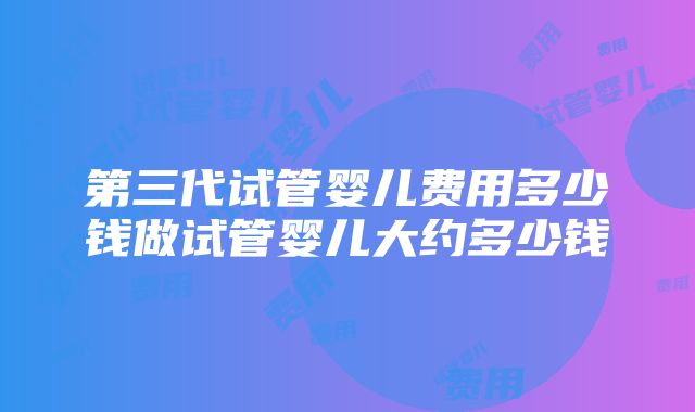 第三代试管婴儿费用多少钱做试管婴儿大约多少钱