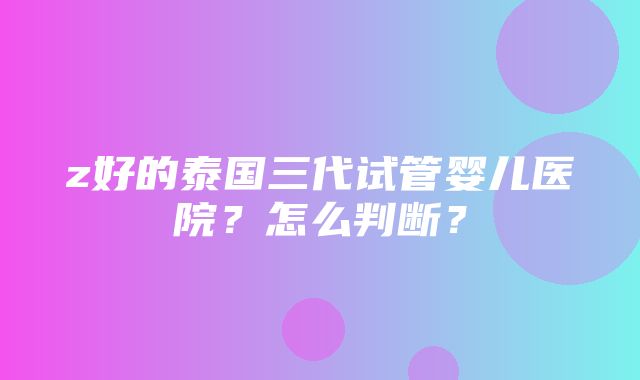 z好的泰国三代试管婴儿医院？怎么判断？