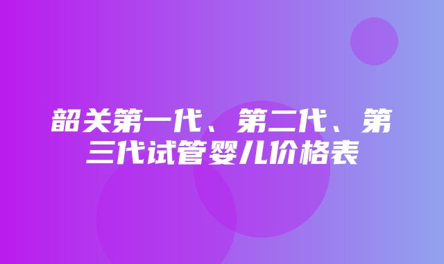 韶关第一代、第二代、第三代试管婴儿价格表