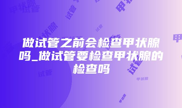 做试管之前会检查甲状腺吗_做试管要检查甲状腺的检查吗