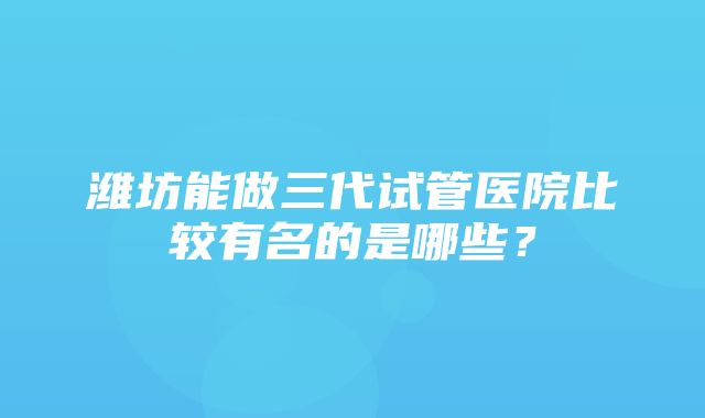 潍坊能做三代试管医院比较有名的是哪些？