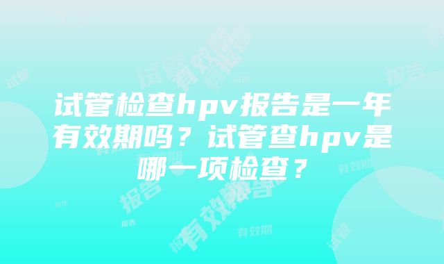 试管检查hpv报告是一年有效期吗？试管查hpv是哪一项检查？