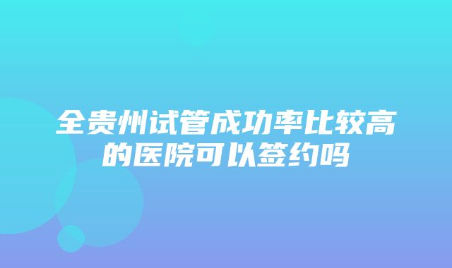 全贵州试管成功率比较高的医院可以签约吗