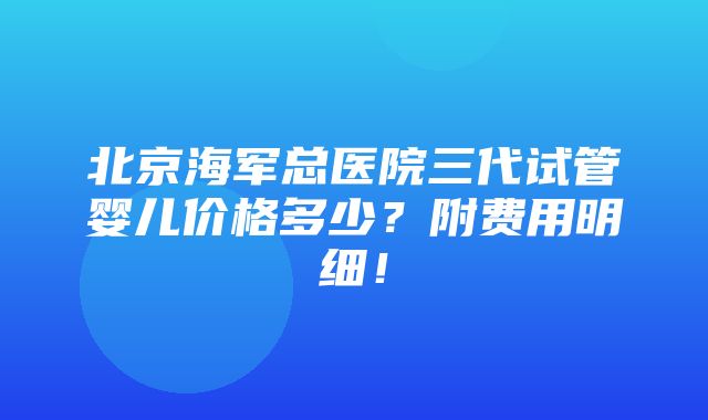 北京海军总医院三代试管婴儿价格多少？附费用明细！