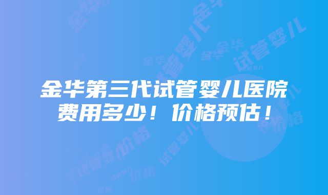 金华第三代试管婴儿医院费用多少！价格预估！