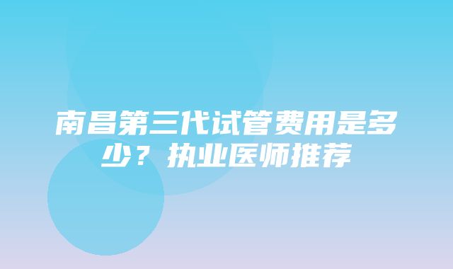 南昌第三代试管费用是多少？执业医师推荐