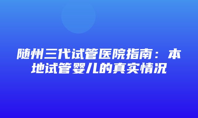 随州三代试管医院指南：本地试管婴儿的真实情况