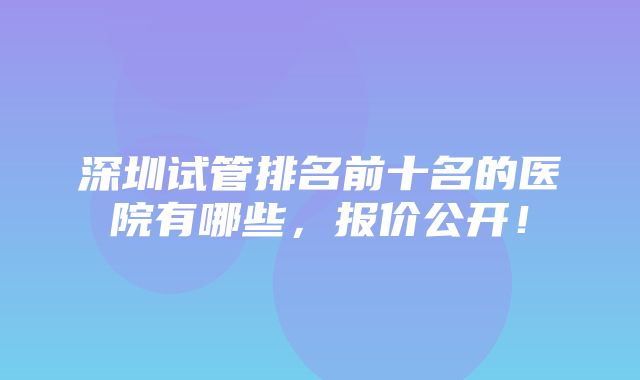 深圳试管排名前十名的医院有哪些，报价公开！