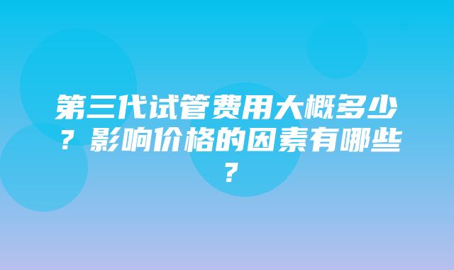 第三代试管费用大概多少？影响价格的因素有哪些？