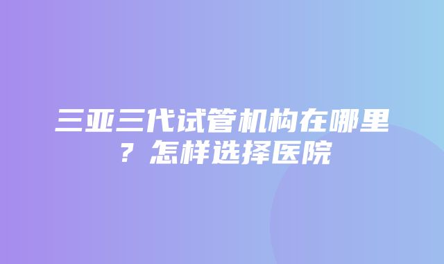 三亚三代试管机构在哪里？怎样选择医院