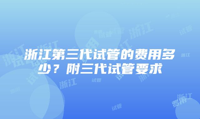 浙江第三代试管的费用多少？附三代试管要求