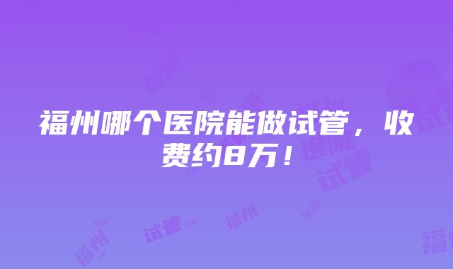 福州哪个医院能做试管，收费约8万！