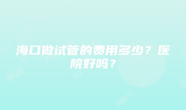 海口做试管的费用多少？医院好吗？