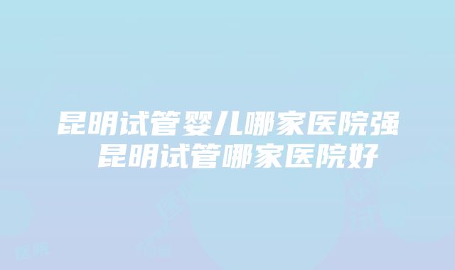 昆明试管婴儿哪家医院强 昆明试管哪家医院好