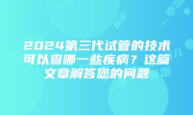 2024第三代试管的技术可以查哪一些疾病？这篇文章解答您的问题