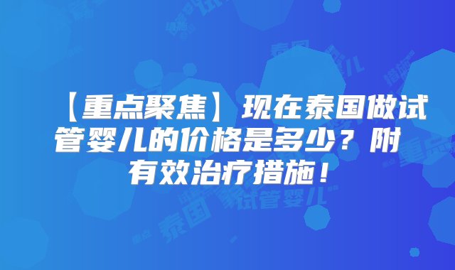 【重点聚焦】现在泰国做试管婴儿的价格是多少？附有效治疗措施！