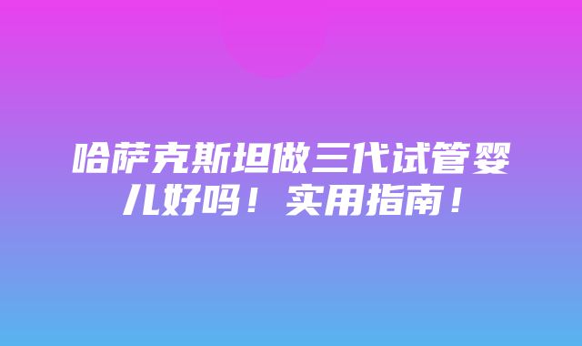 哈萨克斯坦做三代试管婴儿好吗！实用指南！