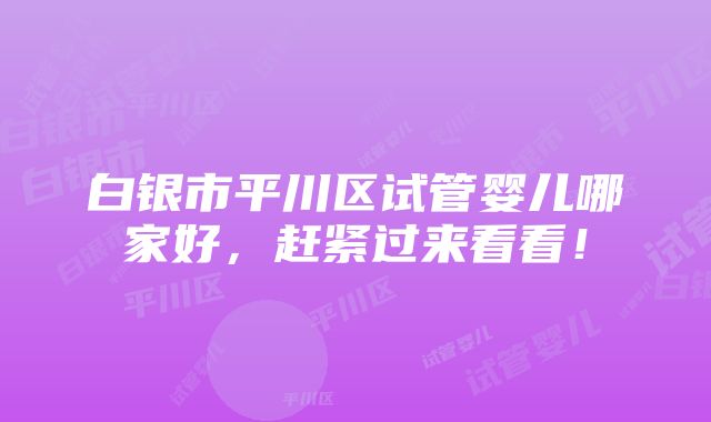 白银市平川区试管婴儿哪家好，赶紧过来看看！