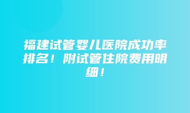 福建试管婴儿医院成功率排名！附试管住院费用明细！