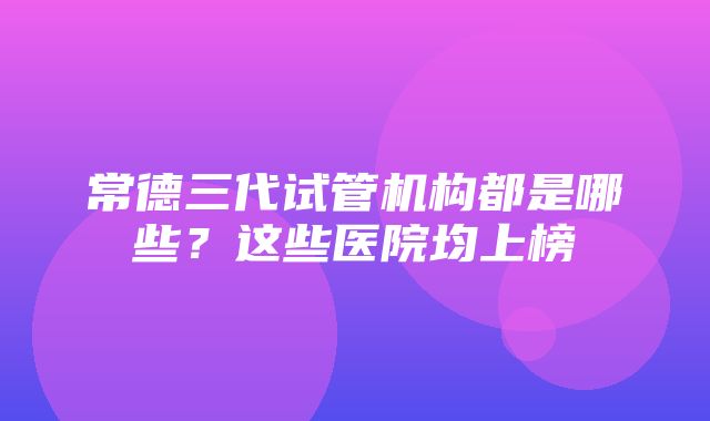 常德三代试管机构都是哪些？这些医院均上榜