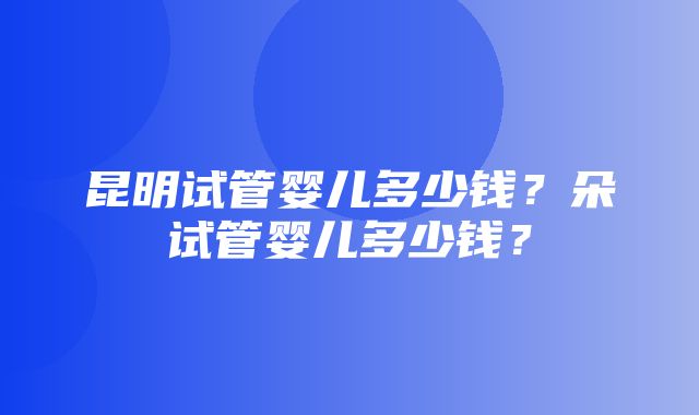 昆明试管婴儿多少钱？朵试管婴儿多少钱？